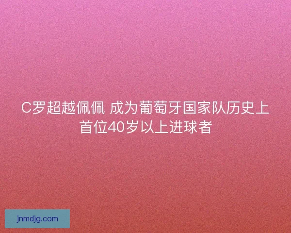 C罗超越佩佩 成为葡萄牙国家队历史上首位40岁以上进球者