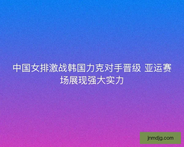 中国女排激战韩国力克对手晋级 亚运赛场展现强大实力