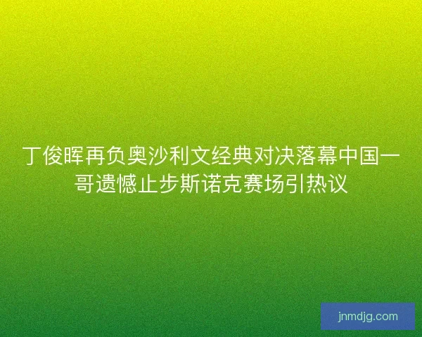 丁俊晖再负奥沙利文经典对决落幕中国一哥遗憾止步斯诺克赛场引热议