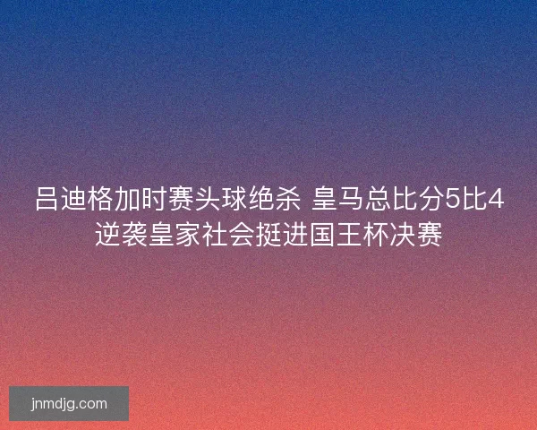 吕迪格加时赛头球绝杀 皇马总比分5比4逆袭皇家社会挺进国王杯决赛 吕迪格加时赛头球绝杀 皇马总比分5比4逆袭皇家社会挺进国王杯决赛