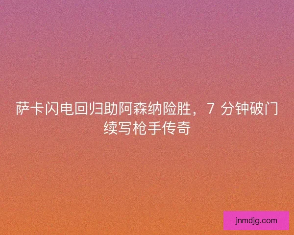 萨卡闪电回归助阿森纳险胜，7 分钟破门续写枪手传奇