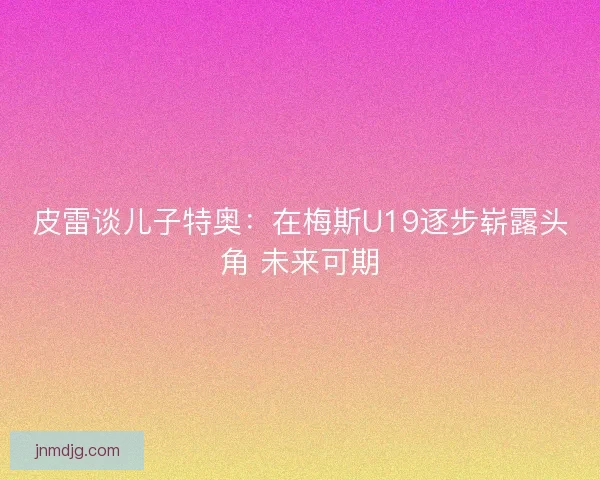 皮雷谈儿子特奥：在梅斯U19逐步崭露头角 未来可期
