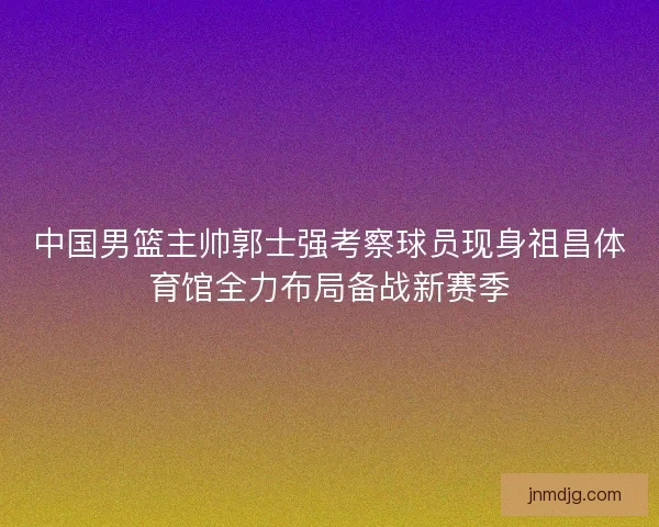 中国男篮主帅郭士强考察球员现身祖昌体育馆全力布局备战新赛季