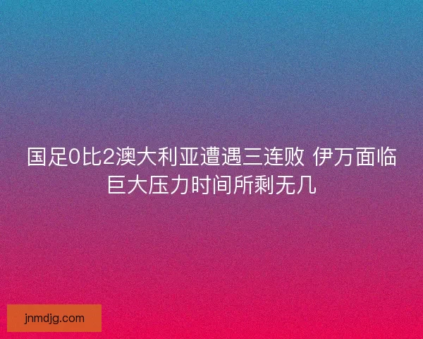 国足0比2澳大利亚遭遇三连败 伊万面临巨大压力时间所剩无几