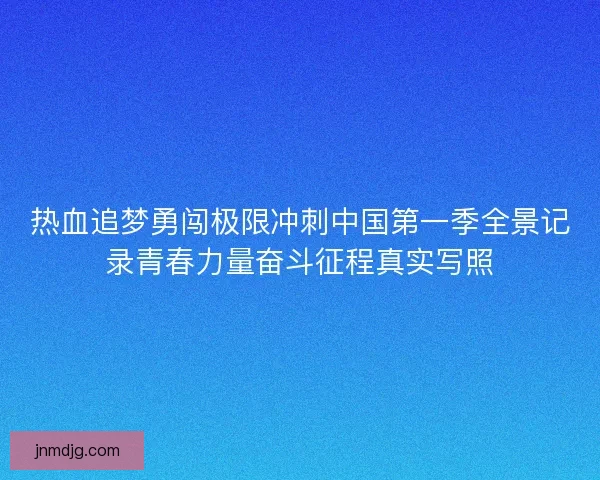 热血追梦勇闯极限冲刺中国第一季全景记录青春力量奋斗征程真实写照