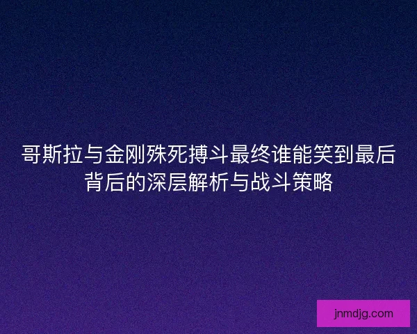 哥斯拉与金刚殊死搏斗最终谁能笑到最后背后的深层解析与战斗策略