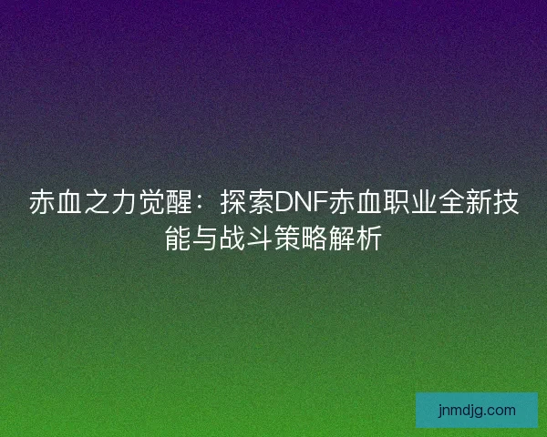 赤血之力觉醒：探索DNF赤血职业全新技能与战斗策略解析