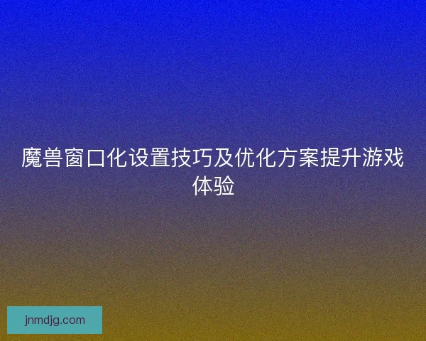 魔兽窗口化设置技巧及优化方案提升游戏体验 魔兽窗口化设置技巧及优化方案提升游戏体验