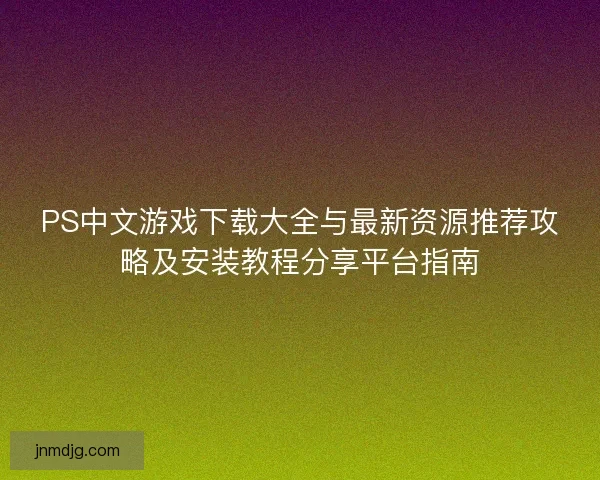 PS中文游戏下载大全与最新资源推荐攻略及安装教程分享平台指南