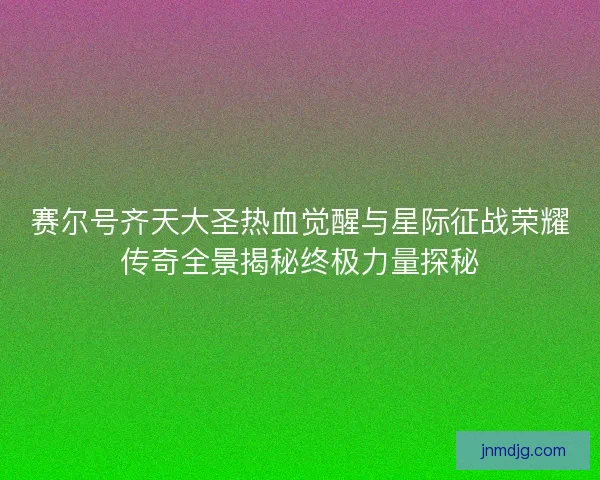 赛尔号齐天大圣热血觉醒与星际征战荣耀传奇全景揭秘终极力量探秘