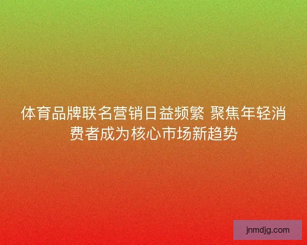 体育品牌联名营销日益频繁 聚焦年轻消费者成为核心市场新趋势