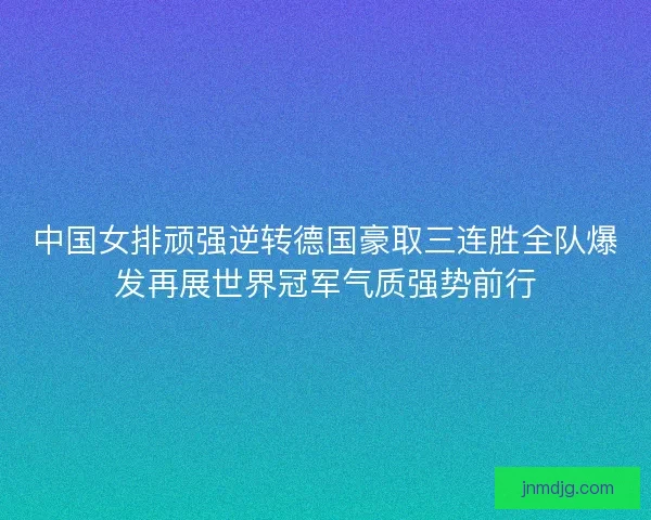 中国女排顽强逆转德国豪取三连胜全队爆发再展世界冠军气质强势前行