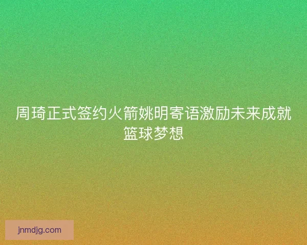 周琦正式签约火箭姚明寄语激励未来成就篮球梦想