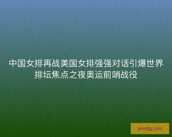 中国女排再战美国女排强强对话引爆世界排坛焦点之夜奥运前哨战役