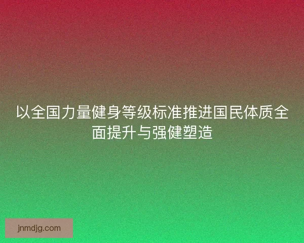 以全国力量健身等级标准推进国民体质全面提升与强健塑造