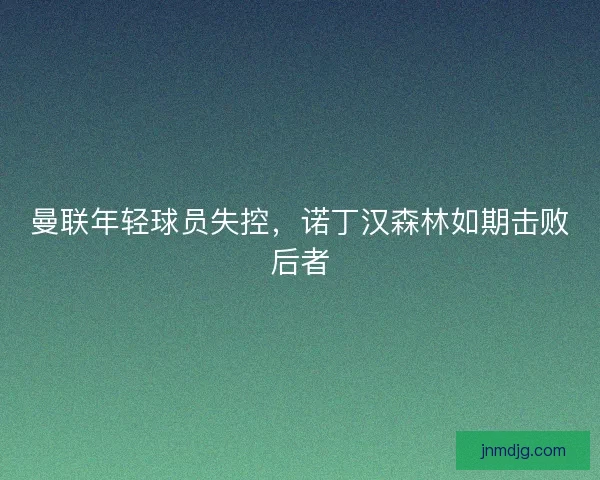 曼联年轻球员失控，诺丁汉森林如期击败后者