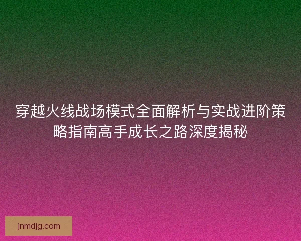 穿越火线战场模式全面解析与实战进阶策略指南高手成长之路深度揭秘
