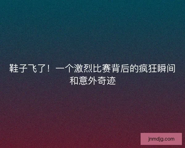 鞋子飞了！一个激烈比赛背后的疯狂瞬间和意外奇迹