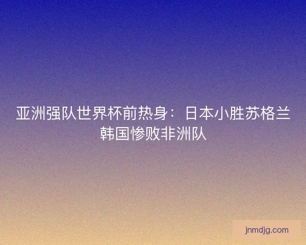 亚洲强队世界杯前热身:日本小胜苏格兰韩国惨败非洲队 亚洲强队世界杯前热身:日本小胜苏格兰韩国惨败非洲队