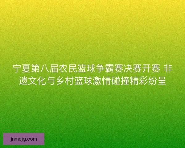 宁夏第八届农民篮球争霸赛决赛开赛 非遗文化与乡村篮球激情碰撞精彩纷呈 宁夏第八届农民篮球争霸赛决赛开赛 非遗文化与乡村篮球激情碰撞精彩纷呈