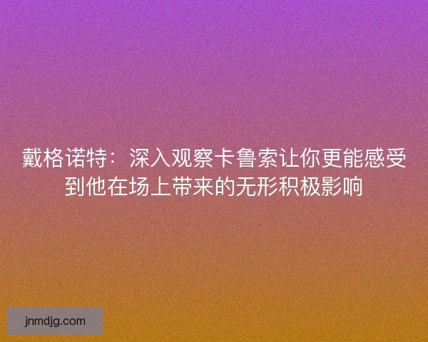 戴格诺特：深入观察卡鲁索让你更能感受到他在场上带来的无形积极影响