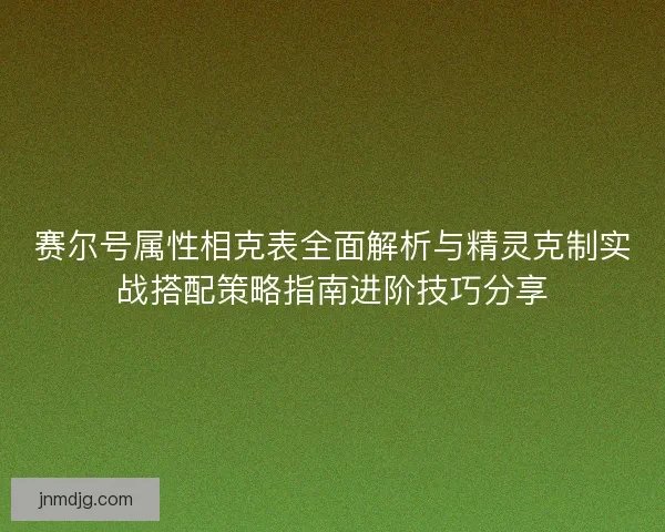 赛尔号属性相克表全面解析与精灵克制实战搭配策略指南进阶技巧分享 赛尔号属性相克表全面解析与精灵克制实战搭配策略指南进阶技巧分享