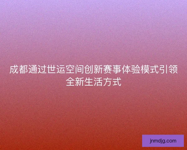 成都通过世运空间创新赛事体验模式引领全新生活方式 成都通过世运空间创新赛事体验模式引领全新生活方式
