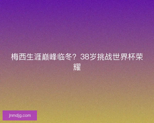梅西生涯巅峰临冬?38岁挑战世界杯荣耀 梅西生涯巅峰临冬?38岁挑战世界杯荣耀