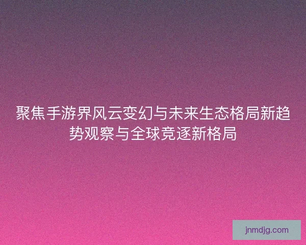 聚焦手游界风云变幻与未来生态格局新趋势观察与全球竞逐新格局 聚焦手游界风云变幻与未来生态格局新趋势观察与全球竞逐新格局