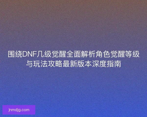围绕DNF几级觉醒全面解析角色觉醒等级与玩法攻略最新版本深度指南 围绕DNF几级觉醒全面解析角色觉醒等级与玩法攻略最新版本深度指南
