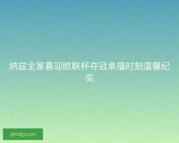 纳兹全家喜迎欧联杯夺冠幸福时刻温馨纪实