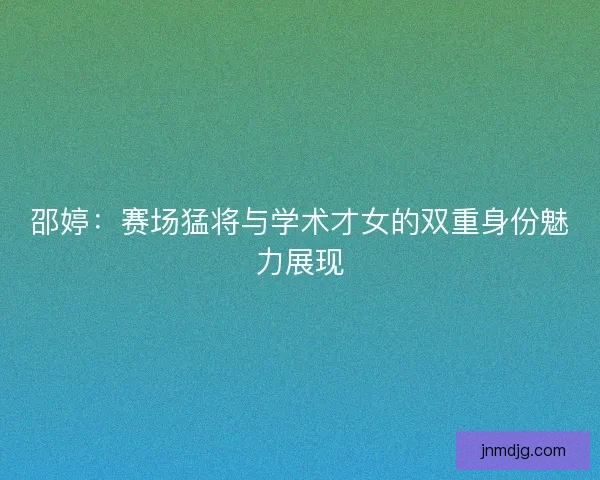 邵婷：赛场猛将与学术才女的双重身份魅力展现