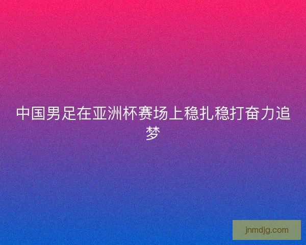 中国男足在亚洲杯赛场上稳扎稳打奋力追梦