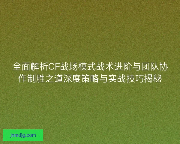 全面解析CF战场模式战术进阶与团队协作制胜之道深度策略与实战技巧揭秘