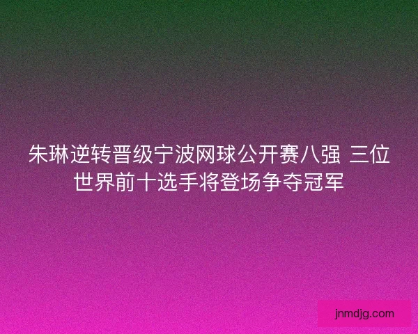朱琳逆转晋级宁波网球公开赛八强 三位世界前十选手将登场争夺冠军