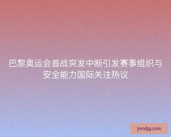巴黎奥运会首战突发中断引发赛事组织与安全能力国际关注热议 巴黎奥运会首战突发中断引发赛事组织与安全能力国际关注热议