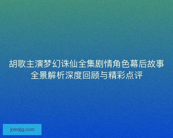 胡歌主演梦幻诛仙全集剧情角色幕后故事全景解析深度回顾与精彩点评 胡歌主演梦幻诛仙全集剧情角色幕后故事全景解析深度回顾与精彩点评