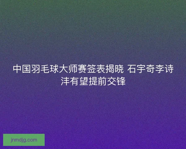 中国羽毛球大师赛签表揭晓 石宇奇李诗沣有望提前交锋 中国羽毛球大师赛签表揭晓 石宇奇李诗沣有望提前交锋