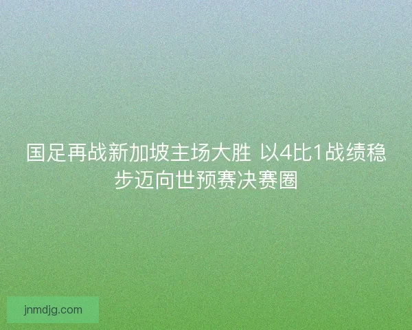 国足再战新加坡主场大胜 以4比1战绩稳步迈向世预赛决赛圈