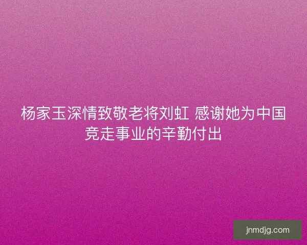 杨家玉深情致敬老将刘虹 感谢她为中国竞走事业的辛勤付出