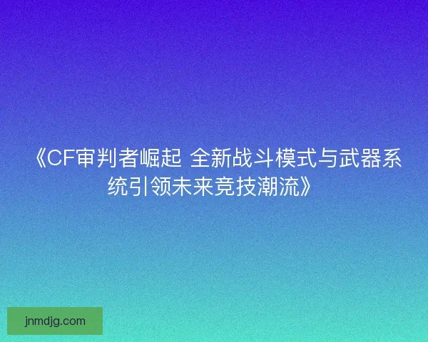 《CF审判者崛起 全新战斗模式与武器系统引领未来竞技潮流》 《CF审判者崛起 全新战斗模式与武器系统引领未来竞技潮流》