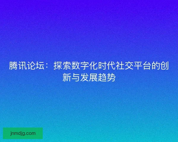 腾讯论坛：探索数字化时代社交平台的创新与发展趋势