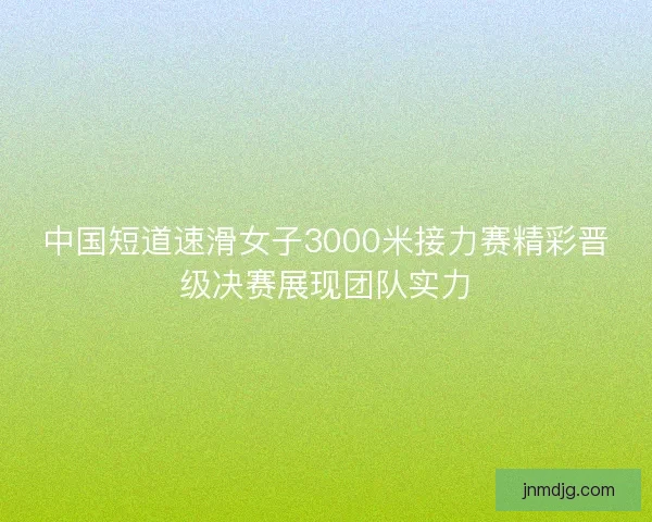 中国短道速滑女子3000米接力赛精彩晋级决赛展现团队实力