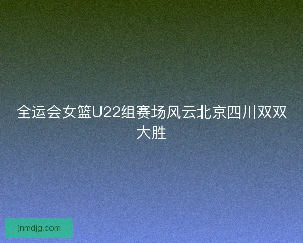 全运会女篮U22组赛场风云北京四川双双大胜